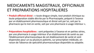 MEDICAMENTS MAGISTRAUX, OFFICINAUX
ET PREPARATIONS HOSPITALIERES
• Produit officinal divisé : « toute drogue simple, tout produit chimique ou
toute préparation stable décrite par la Pharmacopée, préparé à l’avance
par un établissement pharmaceutique et divisé soit par lui, soit par la
pharmacie qui le met en vente, soit par une pharmacie à usage intérieur ».
• Préparations hospitalières : sont préparées à l’avance et en petites séries,
par une pharmacie à usage intérieur d’un établissement de santé ou par
l’établissement pharmaceutique de cet établissement de santé et sont
dispensées pour un ou plusieurs patients, sur prescription médicale, en
raison de l’absence de spécialité pharmaceutique disponible ou adaptée.
13
 