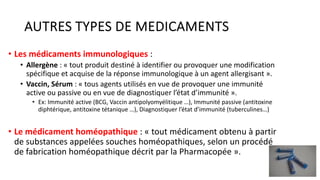 AUTRES TYPES DE MEDICAMENTS
• Les médicaments immunologiques :
• Allergène : « tout produit destiné à identifier ou provoquer une modification
spécifique et acquise de la réponse immunologique à un agent allergisant ».
• Vaccin, Sérum : « tous agents utilisés en vue de provoquer une immunité
active ou passive ou en vue de diagnostiquer l’état d’immunité ».
• Ex: Immunité active (BCG, Vaccin antipolyomyélitique …), Immunité passive (antitoxine
diphtérique, antitoxine tétanique …), Diagnostiquer l’état d’immunité (tuberculines…)
• Le médicament homéopathique : « tout médicament obtenu à partir
de substances appelées souches homéopathiques, selon un procédé
de fabrication homéopathique décrit par la Pharmacopée ».
15
 