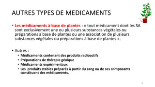 AUTRES TYPES DE MEDICAMENTS
• Les médicaments à base de plantes : « tout médicament dont les SA
sont exclusivement une ou plusieurs substances végétales ou
préparations à base de plantes ou une association de plusieurs
substances végétales ou préparations à base de plantes ».
• Autres :
• Médicaments contenant des produits radioactifs
• Préparations de thérapie génique
• Médicaments expérimentaux
• Les produits stables préparés à partir du sang ou de ses composants
constituent des médicaments.
16
 