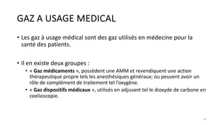 GAZ A USAGE MEDICAL
• Les gaz à usage médical sont des gaz utilisés en médecine pour la
santé des patients.
• Il en existe deux groupes :
• « Gaz médicaments », possèdent une AMM et revendiquent une action
thérapeutique propre tels les anesthésiques généraux; ou peuvent avoir un
rôle de complément de traitement tel l’oxygène.
• « Gaz dispositifs médicaux », utilisés en adjuvant tel le dioxyde de carbone en
coelioscopie.
18
 
