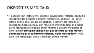 DISPOSITIFS MEDICAUX
• Il s’agit de tout instrument, appareil, équipement, matière, produit à
l’exception des produits d’origine humaine ou animale, ou autre
article utilisé seul ou en association, y compris les logiciels et
accessoires nécessaires au bon fonctionnement de celui-ci, destiné
par le fabricant à être utilisé chez l’homme à des fins médicales et
dont l’action principale voulue n’est pas obtenue par des moyens
pharmacologiques ou immunologiques, ni par métabolisme, mais
dont la fonction peut être assistée par de tels moyens
19
 