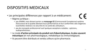 DISPOSITIFS MEDICAUX
• Les principales différences par rapport à un médicament:
• Régime juridique :
• pas d’AMM, mais doivent porter un marquage CE (Communauté Européenne) système
d’assurance de la qualité attestant leurs performances et leur conformité à des exigences
essentielles relatives à la sécurité et à la santé des utilisateurs.
• pas de monopole professionnel sauf quelques exceptions notables : opticiens,
audioprothésistes...
• Le mode d’action principale du produit est d’abord physique, le plus souvent
mécanique (et non pharmacologique, métabolique ou immunologique).
• Ils peuvent être distribués et vendus ailleurs qu’en pharmacie.
20
 