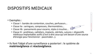 DISPOSITIFS MEDICAUX
• Exemples :
• Classe I : bandes de contention, couches, perfuseurs...
• Classe IIa : seringues, compresses, thermomètres...
• Classe IIb : pansements pour escarre, stylos à insuline...
• Classe III : prothèses, cathéters, implants, stérilets, sutures + dispositifs
médicaux implantables actifs (c’est-à-dire ceux qui ont besoin d’une source
d’énergie pour fonctionner : pacemaker...).
• Ils font l’objet d’une surveillance a posteriori : le système de
matériovigilance et réactovigilance.
21
 