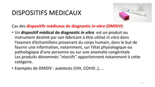 DISPOSITIFS MEDICAUX
Cas des dispositifs médicaux de diagnostic in-vitro (DMDIV):
• Un dispositif médical de diagnostic in vitro est un produit ou
instrument destiné par son fabricant à être utilisé in vitro dans
l’examen d’échantillons provenant du corps humain, dans le but de
fournir une information, notamment, sur l’état physiologique ou
pathologique d’une personne ou sur une anomalie congénitale
Les produits dénommés "réactifs" appartiennent notamment à cette
catégorie.
• Exemples de DMDIV : autotests (VIH, COVID..), ...
22
 