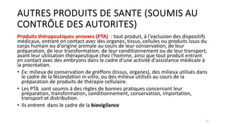 AUTRES PRODUITS DE SANTE (SOUMIS AU
CONTRÔLE DES AUTORITES)
Produits thérapeutiques annexes (PTA) : tout produit, à l'exclusion des dispositifs
médicaux, entrant en contact avec des organes, tissus, cellules ou produits issus du
corps humain ou d'origine animale au cours de leur conservation, de leur
préparation, de leur transformation, de leur conditionnement ou de leur transport,
avant leur utilisation thérapeutique chez l'homme, ainsi que tout produit entrant
en contact avec des embryons dans le cadre d'une activité d'assistance médicale à
la procréation.
• Ex: milieux de conservation de greffons (tissus, organes), des milieux utilisés dans
le cadre de la fécondation in-vitro, ou des milieux utilisés au cours de la
préparation de produits de thérapie cellulaire.
• Les PTA sont soumis à des règles de bonnes pratiques concernant leur
préparation, transformation, conditionnement, conservation, importation,
transport et distribution.
• Ils entrent dans le cadre de la biovigilance
25
 