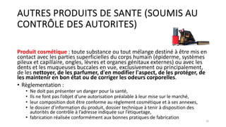 AUTRES PRODUITS DE SANTE (SOUMIS AU
CONTRÔLE DES AUTORITES)
Produit cosmétique : toute substance ou tout mélange destiné à être mis en
contact avec les parties superficielles du corps humain (épiderme, systèmes
pileux et capillaire, ongles, lèvres et organes génitaux externes) ou avec les
dents et les muqueuses buccales en vue, exclusivement ou principalement,
de les nettoyer, de les parfumer, d'en modifier l'aspect, de les protéger, de
les maintenir en bon état ou de corriger les odeurs corporelles.
• Règlementation :
• Ne doit pas présenter un danger pour la santé,
• Ils ne font pas l’objet d'une autorisation préalable à leur mise sur le marché,
• leur composition doit être conforme au règlement cosmétique et à ses annexes,
• le dossier d’information du produit, dossier technique à tenir à disposition des
autorités de contrôle à l’adresse indiquée sur l’étiquetage,
• fabrication réalisée conformément aux bonnes pratiques de fabrication
26
 