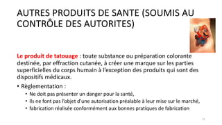 AUTRES PRODUITS DE SANTE (SOUMIS AU
CONTRÔLE DES AUTORITES)
Le produit de tatouage : toute substance ou préparation colorante
destinée, par effraction cutanée, à créer une marque sur les parties
superficielles du corps humain à l’exception des produits qui sont des
dispositifs médicaux.
• Règlementation :
• Ne doit pas présenter un danger pour la santé,
• Ils ne font pas l’objet d'une autorisation préalable à leur mise sur le marché,
• fabrication réalisée conformément aux bonnes pratiques de fabrication
27
 