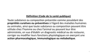 Définition (Code de la santé publique)
Toute substance ou composition présentée comme possédant des
propriétés curatives ou préventives à l’égard des maladies humaines
ou animales, ainsi que toute substance ou composition pouvant être
utilisée chez l’homme ou chez l’animal ou pouvant leur être
administrée, en vue d’établir un diagnostic médical ou de restaurer,
corriger ou modifier leurs fonctions physiologiques en exerçant une
action pharmacologique, immunologique ou métabolique.
6
 