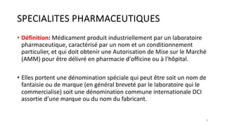 SPECIALITES PHARMACEUTIQUES
• Définition: Médicament produit industriellement par un laboratoire
pharmaceutique, caractérisé par un nom et un conditionnement
particulier, et qui doit obtenir une Autorisation de Mise sur le Marché
(AMM) pour être délivré en pharmacie d'officine ou à l'hôpital.
• Elles portent une dénomination spéciale qui peut être soit un nom de
fantaisie ou de marque (en général breveté par le laboratoire qui le
commercialise) soit une dénomination commune internationale DCI
assortie d’une marque ou du nom du fabricant.
8
 