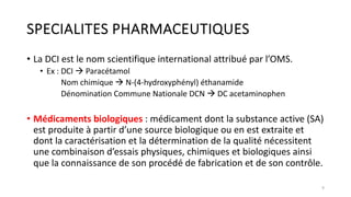 SPECIALITES PHARMACEUTIQUES
• La DCI est le nom scientifique international attribué par l’OMS.
• Ex : DCI à Paracétamol
Nom chimique à N-(4-hydroxyphényl) éthanamide
Dénomination Commune Nationale DCN à DC acetaminophen
• Médicaments biologiques : médicament dont la substance active (SA)
est produite à partir d’une source biologique ou en est extraite et
dont la caractérisation et la détermination de la qualité nécessitent
une combinaison d’essais physiques, chimiques et biologiques ainsi
que la connaissance de son procédé de fabrication et de son contrôle.
9
 