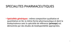 SPECIALITES PHARMACEUTIQUES
• Spécialités génériques : même composition qualitative et
quantitative en SA, la même forme pharmaceutique et dont la
bioéquivalence avec la spécialité de référence (princeps) est
démontrée par des études de biodisponibilité appropriées.
10
 
