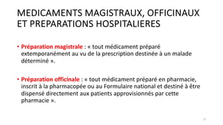 MEDICAMENTS MAGISTRAUX, OFFICINAUX
ET PREPARATIONS HOSPITALIERES
• Préparation magistrale : « tout médicament préparé
extemporanément au vu de la prescription destinée à un malade
déterminé ».
• Préparation officinale : « tout médicament préparé en pharmacie,
inscrit à la pharmacopée ou au Formulaire national et destiné à être
dispensé directement aux patients approvisionnés par cette
pharmacie ».
12
 