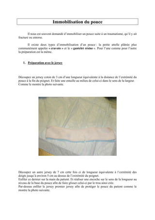 Immobilisation du pouce

        Il nous est souvent demandé d’immobiliser un pouce suite à un traumatisme, qu’il y ait
fracture ou entorse.

       Il existe deux types d’immobilisation d’un pouce : la petite attelle plâtrée plus
communément appelée « cravate » et le « gantelet résine ». Pour l’une comme pour l’autre
la préparation est la même.


   1. Préparation avec le jersey



Découpez un jersey coton de 3 cm d’une longueur équivalente à la distance de l’extrémité du
pouce à la fin du poignet. Et faite une entaille au milieu de celui-ci dans le sens de la largeur.
Comme le montre la photo suivante.




Découpez un autre jersey de 7 cm cette fois ci de longueur équivalente à l’extrémité des
doigts jusqu’à environ 5 cm au dessus de l’extrémité du poignet.
Enfiler ce dernier sur la main du patient. Et réaliser une encoche sur le sens de la longueur au
niveau de la base du pouce afin de faire glisser celui-ci par le trou ainsi crée.
Par-dessus enfiler le jersey premier jersey afin de protéger le pouce du patient comme le
montre la photo suivante.
 