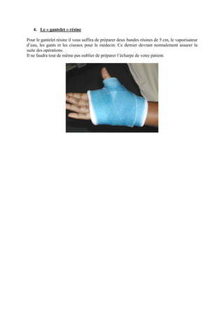4. Le « gantelet » résine

Pour le gantelet résine il vous suffira de préparer deux bandes résines de 5 cm, le vaporisateur
d’eau, les gants et les ciseaux pour le médecin. Ce dernier devrant normalement assurer la
suite des opérations.
Il ne faudra tout de même pas oublier de préparer l’écharpe de votre patient.
 