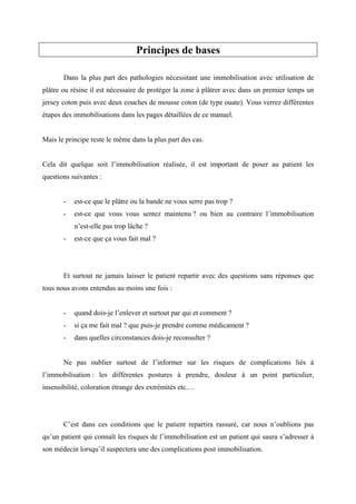 Principes de bases

       Dans la plus part des pathologies nécessitant une immobilisation avec utilisation de
plâtre ou résine il est nécessaire de protéger la zone à plâtrer avec dans un premier temps un
jersey coton puis avec deux couches de mousse coton (de type ouate). Vous verrez différentes
étapes des immobilisations dans les pages détaillées de ce manuel.


Mais le principe reste le même dans la plus part des cas.


Cela dit quelque soit l’immobilisation réalisée, il est important de poser au patient les
questions suivantes :


       -   est-ce que le plâtre ou la bande ne vous serre pas trop ?
       -   est-ce que vous vous sentez maintenu ? ou bien au contraire l’immobilisation
           n’est-elle pas trop lâche ?
       -   est-ce que ça vous fait mal ?




       Et surtout ne jamais laisser le patient repartir avec des questions sans réponses que
tous nous avons entendus au moins une fois :


       -   quand dois-je l’enlever et surtout par qui et comment ?
       -   si ça me fait mal ? que puis-je prendre comme médicament ?
       -   dans quelles circonstances dois-je reconsulter ?


       Ne pas oublier surtout de l’informer sur les risques de complications liés à
l’immobilisation : les différentes postures à prendre, douleur à un point particulier,
insensibilité, coloration étrange des extrémités etc.…




       C’est dans ces conditions que le patient repartira rassuré, car nous n’oublions pas
qu’un patient qui connaît les risques de l’immobilisation est un patient qui saura s’adresser à
son médecin lorsqu’il suspectera une des complications post immobilisation.
 