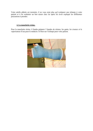 Votre attelle plâtrée est terminée, il ne vous reste plus qu’à préparer une écharpe à votre
patient et à lui souhaiter un bon retour chez lui après lui avoir expliqué les différentes
précautions à prendre.



       4. La manchette résine.

Pour la manchette résine, il faudra préparer 3 bandes de résines, les gants, les ciseaux et le
vaporisateur d’eau pour le médecin. Et bien sur l’écharpe pour votre patient.
 