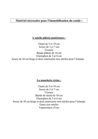 Matériel nécessaire pour l’immobilisation du coude :




                   L’attelle plâtrée postérieure :

                         Ouate de 5 et 10 cm
                          Jersey de 3 et 7 cm
                               Ciseaux
                       Bande plâtrée de 10 cm
                       Elastoplast de 3 et 8 cm
Jersey de 10 cm beige et deux américains non stériles pour l’écharpe




                       La manchette résine :

                         Ouate de 5 et 10 cm
                         Jersey de 3 et 7 cm
                               Ciseaux
                     Bande de résine de 10 cm
                       Elastoplast de 3 et 6 cm
 Jersey de 10 cm beige et deux américains non stériles pour l’écharpe
                          Gants non stériles
                         Vaporisateur d’eau
 