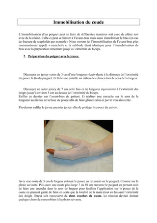 Immobilisation du coude

L’immobilisation d’un poignet peut se faire de différentes manières soit avec du plâtre soit
avec de la résine. Celle-ci peut se limiter à l’avant-bras mais aussi immobiliser le bras (en cas
de fracture de scaphoïde par exemple). Nous verrons ici l’immobilisation de l’avant-bras plus
communément appelé « manchette », la méthode étant identique pour l’immobilisation du
bras avec la préparation remontant jusqu’à l’extrémité du biceps.

   2. Préparation du poignet avec le jersey.




   Découpez un jersey coton de 3 cm d’une longueur équivalente à la distance de l’extrémité
du pouce la fin du poignet. Et faite une entaille au milieu de celui-ci dans le sens de la largeur.


   Découpez un autre jersey de 7 cm cette fois ci de longueur équivalente à l’extrémité des
doigts jusqu’à environ 5 cm au dessus de l’extrémité du biceps.
Enfiler ce dernier sur l’avant-bras du patient. Et réaliser une encoche sur le sens de la
longueur au niveau de la base du pouce afin de faire glisser celui-ci par le trou ainsi crée.

Par-dessus enfiler le jersey premier jersey afin de protéger le pouce du patient.




Avec une ouate de 5 cm de largeur entouré le pouce en revenant sur le poignet. Comme sur la
photo suivante. Puis avec une ouate plus large 7 ou 10 cm entourez le poignet en prenant soin
de faire une encoche dans le sens de largeur pour faciliter l’application sur le pouce de la
ouate en prenant garde de faire en sorte que la totalité de la main (tout en laissant l’extrémité
des doigts libres) soit recouverte de deux couches de ouate. Le résultat devrait donner
quelque chose de ressemblant à la photo suivante.
 