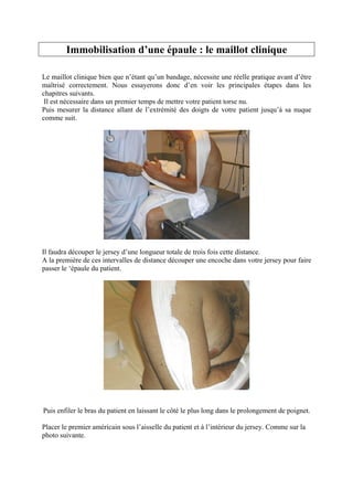 Immobilisation d’une épaule : le maillot clinique

Le maillot clinique bien que n’étant qu’un bandage, nécessite une réelle pratique avant d’être
maîtrisé correctement. Nous essayerons donc d’en voir les principales étapes dans les
chapitres suivants.
 Il est nécessaire dans un premier temps de mettre votre patient torse nu.
Puis mesurer la distance allant de l’extrémité des doigts de votre patient jusqu’à sa nuque
comme suit.




Il faudra découper le jersey d’une longueur totale de trois fois cette distance.
A la première de ces intervalles de distance découper une encoche dans votre jersey pour faire
passer le ‘épaule du patient.




Puis enfiler le bras du patient en laissant le côté le plus long dans le prolongement de poignet.

Placer le premier américain sous l’aisselle du patient et à l’intérieur du jersey. Comme sur la
photo suivante.
 