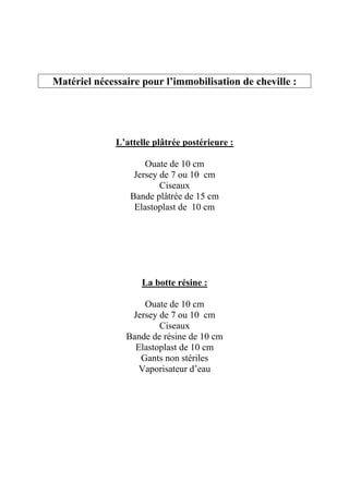 Matériel nécessaire pour l’immobilisation de cheville :




              L’attelle plâtrée postérieure :

                     Ouate de 10 cm
                  Jersey de 7 ou 10 cm
                         Ciseaux
                 Bande plâtrée de 15 cm
                  Elastoplast de 10 cm




                    La botte résine :

                    Ouate de 10 cm
                 Jersey de 7 ou 10 cm
                        Ciseaux
                Bande de résine de 10 cm
                  Elastoplast de 10 cm
                   Gants non stériles
                   Vaporisateur d’eau
 