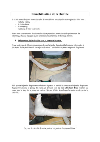Immobilisation de la cheville
Il existe au total quatre méthodes afin d’immobiliser une cheville aux urgences, elles sont :
    - l’attelle plâtrée
    - la botte résine
    - le strapping
    - l’orthèse de type « aircast »

Nous nous contenterons de décrire les deux premières méthodes et la préparation du
strapping, chaque médecin ayant une manière différente de faire ce dernier.

   1. Préparation de la cheville avec le jersey et le coton .

Avec un jersey de 10 cm mesurer par-dessus la jambe du patient la longueur nécessaire à
découper de façon à couvrir un espace allant de l’extrémité du pouce au genou du patient.




Puis placer la jambe du patient sur la barre à genou et enfiler le jersey sur la jambe du patient.
Recouvrez ensuite le jersey de ouate, en prenant soin de bien effectuer deux couches de
ouate tout le long de la jambe du patient. Ne pas hésiter à renforcer la ouate au niveau de la
cheville.




               Ca y est la cheville de votre patient est prête à être immobilisée !
 