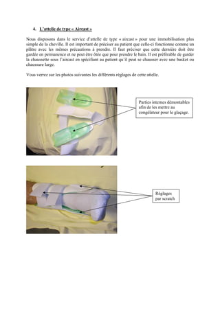 4. L’attelle de type « Aircast »

Nous disposons dans le service d’attelle de type « aircast » pour une immobilisation plus
simple de la cheville. Il est important de préciser au patient que celle-ci fonctionne comme un
plâtre avec les mêmes précautions à prendre. Il faut préciser que cette dernière doit être
gardée en permanence et ne peut être ôtée que pour prendre le bain. Il est préférable de garder
la chaussette sous l’aircast en spécifiant au patient qu’il peut se chausser avec une basket ou
chaussure large.

Vous verrez sur les photos suivantes les différents réglages de cette attelle.




                                                                  Parties internes démontables
                                                                  afin de les mettre au
                                                                  congélateur pour le glaçage.




                                                                            Réglages
                                                                            par scratch
 
