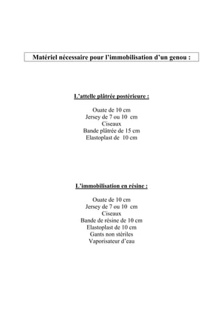 Matériel nécessaire pour l’immobilisation d’un genou :




              L’attelle plâtrée postérieure :

                     Ouate de 10 cm
                  Jersey de 7 ou 10 cm
                         Ciseaux
                 Bande plâtrée de 15 cm
                  Elastoplast de 10 cm




              L’immobilisation en résine :

                    Ouate de 10 cm
                 Jersey de 7 ou 10 cm
                        Ciseaux
                Bande de résine de 10 cm
                  Elastoplast de 10 cm
                   Gants non stériles
                   Vaporisateur d’eau
 