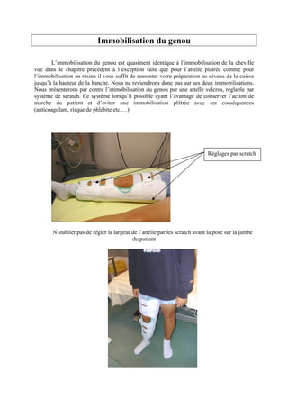 Immobilisation du genou

       L’immobilisation du genou est quasiment identique à l’immobilisation de la cheville
vue dans le chapitre précédent à l’exception faite que pour l’attelle plâtrée comme pour
l’immobilisation en résine il vous suffit de remonter votre préparation au niveau de la cuisse
jusqu’à la hauteur de la hanche. Nous ne reviendrons donc pas sur ses deux immobilisations.
Nous présenterons par contre l’immobilisation du genou par une attelle velcros, réglable par
système de scratch. Ce système lorsqu’il possible ayant l’avantage de conserver l’action de
marche du patient et d’éviter une immobilisation plâtrée avec ses conséquences
(anticoagulant, risque de phlébite etc.…)




                                                                            Réglages par scratch




       N’oublier pas de régler la largeur de l’attelle par les scratch avant la pose sur la jambe
                                          du patient
 