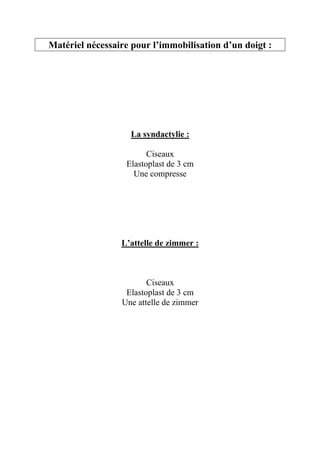 Matériel nécessaire pour l’immobilisation d’un doigt :




                   La syndactylie :

                        Ciseaux
                  Elastoplast de 3 cm
                    Une compresse




                 L’attelle de zimmer :



                        Ciseaux
                  Elastoplast de 3 cm
                 Une attelle de zimmer
 