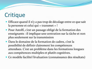 Critique
 Efficace quand il n’y a pas trop de décalage entre ce que sait
  la personne et celui qui « transmet » !
 Pour Astolfi, c’est un passage obligé de la formation des
  enseignants : il implique une centration sur la tâche et non
  plus seulement sur la transmission
 Dans le domaine de la formation de cadres, c’est la
  possibilité de définir clairement les compétences
  attendues. C’est un problème dans les formations longues
  aux compétences multiples et plutôt cognitives.
 Ce modèle facilité l’évaluation (connaissance des résultats)
 