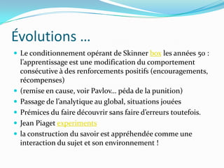 Évolutions …
 Le conditionnement opérant de Skinner box les années 50 :
    l’apprentissage est une modification du comportement
    consécutive à des renforcements positifs (encouragements,
    récompenses)
   (remise en cause, voir Pavlov… péda de la punition)
   Passage de l’analytique au global, situations jouées
   Prémices du faire découvrir sans faire d’erreurs toutefois.
   Jean Piaget experiments
   la construction du savoir est appréhendée comme une
    interaction du sujet et son environnement !
 