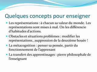 Quelques concepts pour enseigner
 Les représentations : à chacun sa valeur du monde. Les
  représentations sont mises à mal. On les différencie
  d’habitudes d’actions.
 Obstacles et situations problèmes : modifier les
  représentations…suppression de la deuxième bouée !
 La métacognition : penser sa pensée, partir du
  fonctionnement de l’apprenant
 La transfert des apprentissages : pierre philosophale de
  l’enseignant
 
