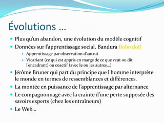 Évolutions …
 Plus qu’un abandon, une évolution du modèle cognitif
 Données sur l’apprentissage social, Bandura Bobo doll
        Apprentissage par observation d’autrui
        Vicariant (ce qui est appris en marge de ce que veut ou dit
         l’encadrant) ou coactif (avec le ou les autres…)
 Jérôme Bruner qui part du principe que l'homme interprète
  le monde en termes de ressemblances et différences.
 La montée en puissance de l’apprentissage par alternance
 Le compagnonnage avec la crainte d’une perte supposée des
  savoirs experts (chez les entraîneurs)
 Le Web…
 