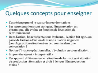 Quelques concepts pour enseigner
 L’expérience prend le pas sur les représentations
 Les représentations sont statiques, l’interprétation est
    dynamique, elle évolue en fonction de l’évolution de
    l’environnement
   Dans l’action, les représentations évoluent… l’action fait agir… on
    passe de l’action à l’action dans une situation singulière
    (couplage action-situation) un peu comme dans une
    conversation !
   Notion d’images opérationnelles, d’évolution en cours d’action.
   l’apprentissage est « interprétatif »
   On apprend différemment en situation de formation et situation
    de production : formation et droit à l’erreur ! En production
    moins ?
 
