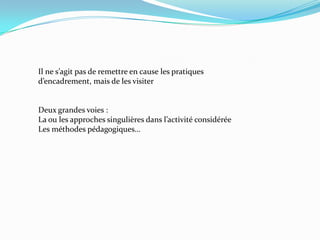 Il ne s’agit pas de remettre en cause les pratiques
d’encadrement, mais de les visiter


Deux grandes voies :
La ou les approches singulières dans l’activité considérée
Les méthodes pédagogiques…
 