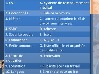 1. CV                 A. Système de remboursement
                      médical
2. Coordonnés         B. Salaire minimum
3. Métier             C. Lettre qui exprime le désir
                      d’avoir une interview
4. SMIC               D. Adresse
5. Sécurité sociale   E. École
6. Embaucher          F. A1, B2, C1
7. Petite annonce     G. Liste officielle et organisée
                      de qualification
8. Lettre de          H. Profession
motivation
9. Formation          I. Publicité pour un travail
10. Langues           J. Être choisi pour un job
 