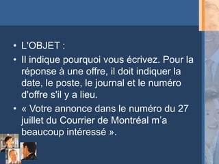 • L'OBJET :
• Il indique pourquoi vous écrivez. Pour la
  réponse à une offre, il doit indiquer la
  date, le poste, le journal et le numéro
  d'offre s'il y a lieu.
• « Votre annonce dans le numéro du 27
  juillet du Courrier de Montréal m’a
  beaucoup intéressé ».
 