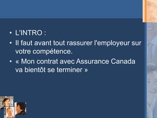 • L'INTRO :
• Il faut avant tout rassurer l'employeur sur
  votre compétence.
• « Mon contrat avec Assurance Canada
  va bientôt se terminer »
 