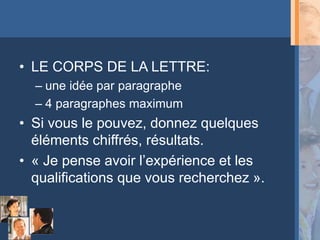 • LE CORPS DE LA LETTRE:
  – une idée par paragraphe
  – 4 paragraphes maximum
• Si vous le pouvez, donnez quelques
  éléments chiffrés, résultats.
• « Je pense avoir l’expérience et les
  qualifications que vous recherchez ».
 
