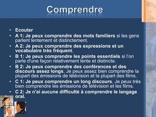 • Ecouter
• A 1: Je peux comprendre des mots familiers si les gens
  parlent lentement et distinctement.
• A 2: Je peux comprendre des expressions et un
  vocabulaire très fréquent.
• B 1: Je peux comprendre les points essentiels si l’on
  parle d'une façon relativement lente et distincte.
• B 2: Je peux comprendre des conférences et des
  discours assez longs. Je peux assez bien comprendre la
  plupart des émissions de télévision et la plupart des films.
• C 1: Je peux comprendre un long discours. Je peux très
  bien comprendre les émissions de télévision et les films.
• C 2: Je n'ai aucune difficulté à comprendre le langage
  oral.
 