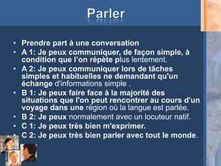 • Prendre part à une conversation
• A 1: Je peux communiquer, de façon simple, à
  condition que l’on répète plus lentement.
• A 2: Je peux communiquer lors de tâches
  simples et habituelles ne demandant qu'un
  échange d'informations simple .
• B 1: Je peux faire face à la majorité des
  situations que l'on peut rencontrer au cours d'un
  voyage dans une région où la langue est parlée.
• B 2: Je peux normalement avec un locuteur natif.
• C 1: Je peux très bien m'exprimer.
• C 2: Je peux très bien parler avec tout le monde.
 