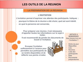 LES OUTILS DE LA REUNION 
LA PREPARATION DE LA REUNION 
L’INVITATION 
L’invitation permet d’exprimer vos attentes des participants. Indiquez : 
• pourquoi le thème de la réunion a été choisi, quel est sont intérêt 
• en quoi la personne est concernée, 
ASTUCE A 
MEMORISER 
Que trouve-t-on sur 
l’invitation ? 
• Ordre du jour 
• Objectif(s) 
• Lieu 
• Horaires 
• Liste des 
participants 
• Date 
• Documents 
préparatoires 
Pour préparer une réunion, il est nécessaire 
d’apporter toutes les informations sur le sujet à 
traiter. 
Il est recommandé de joindre les documents de 
travail à l’invitation. 
Envoyez l’invitation 
suffisamment à l’avance pour 
permettre aux participants de 
se rendre disponibles et de 
réfléchir aux points à traiter. 
 