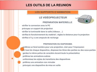 LES OUTILS DE LA REUNION 
LES SUPPORTS D’ANIMATION 
LE VIDÉOPROJECTEUR 
PREPARATION MATERIELLE 
• vérifier la connexion avec le PC 
• prévoyez un support de projection 
• vérifier la luminosité dans la salle (rideaux …) 
• vérifiez le fonctionnement du matériel ; réglez la distance pour la projection 
• vérifiez s’il y a une ampoule de rechange 
PREPARATION DU DIAPORAMA 
• préférez un fond sombre pour une projection, clair pour l’impression 
• en haut de chaque diapositive, disposez les titres des parties ou des sous-parties 
• gardez la même police de caractère durant toute la présentation 
• préférez les animations sobres 
• uniformisez les styles de transitions des diapositives 
• préférez une animation non minutée 
• prévoyez une diapositive de mise en veille 
 