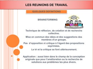 LES REUNIONS DE TRAVAIL 
QUELQUES DEFINITIONS 
BRAINSTORMING 
Technique de réflexion, de création et de recherche 
collective. 
Mise en commun des idées et des suggestions des 
membres d’un groupe. 
Pas d’opposition ni critique à l’égard des propositions 
exprimées. 
Le tri et la critique se font ultérieurement. 
Application : aussi bien dans le champ de la conception 
originale que pour l’amélioration ou la recherche de 
solutions aux problèmes les plus divers. 
 