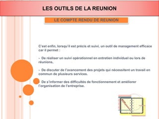 LES OUTILS DE LA REUNION 
LE COMPTE RENDU DE REUNION 
C’est enfin, lorsqu’il est précis et suivi, un outil de management efficace 
car il permet : 
- De réaliser un suivi opérationnel en entretien individuel ou lors de 
réunions, 
- De discuter de l’avancement des projets qui nécessitent un travail en 
commun de plusieurs services. 
- De s’informer des difficultés de fonctionnement et améliorer 
l’organisation de l’entreprise. 
 