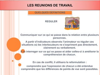 LES REUNIONS DE TRAVAIL 
QUELQUES DEFINITIONS 
REGULER 
Communiquer sur ce qui se passe dans la relation entre plusieurs 
personnes. 
A partir d’indicateurs observés l’animateur va réguler ces 
situations où les interlocuteurs ne s’expriment pas directement, 
clairement ou verbalement. 
Il va interroger sur ce qui se passe et aider celles-ci à améliorer la 
compréhension de chacun. 
En cas de conflit, il utilisera la reformulation : 
comprendre que l’expression de chacun a été entendue 
comprendre que les différences de points de vue sont possibles. 
 
