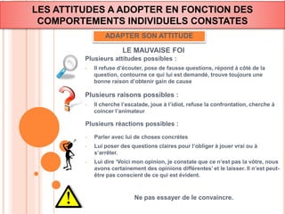 LES ATTITUDES A ADOPTER EN FONCTION DES 
COMPORTEMENTS INDIVIDUELS CONSTATES 
ADAPTER SON ATTITUDE 
LE MAUVAISE FOI 
Plusieurs attitudes possibles : 
• Il refuse d’écouter, pose de fausse questions, répond à côté de la 
question, contourne ce qui lui est demandé, trouve toujours une 
bonne raison d’obtenir gain de cause 
Plusieurs raisons possibles : 
• Il cherche l’escalade, joue à l’idiot, refuse la confrontation, cherche à 
coincer l’animateur 
Plusieurs réactions possibles : 
• Parler avec lui de choses concrètes 
• Lui poser des questions claires pour l’obliger à jouer vrai ou à 
s’arrêter. 
• Lui dire ‘Voici mon opinion, je constate que ce n’est pas la vôtre, nous 
avons certainement des opinions différentes’ et le laisser. Il n’est peut-être 
pas conscient de ce qui est évident. 
Ne pas essayer de le convaincre. 
 