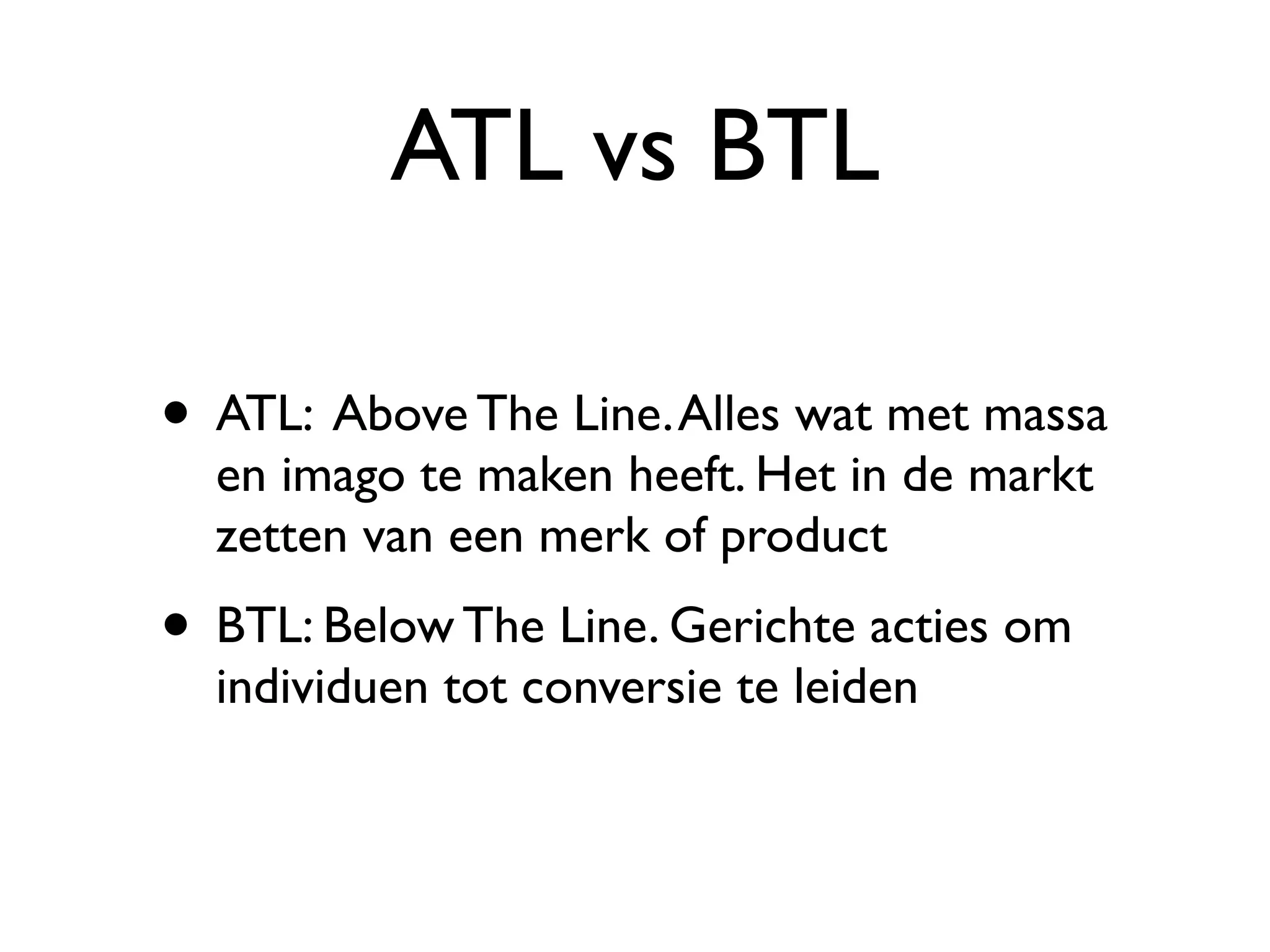 ATL vs BTL

• ATL: Above The Line. Alles wat met massa
  en imago te maken heeft. Het in de markt
  zetten van een merk of product
• BTL: Below The Line. Gerichte acties om
  individuen tot conversie te leiden
 