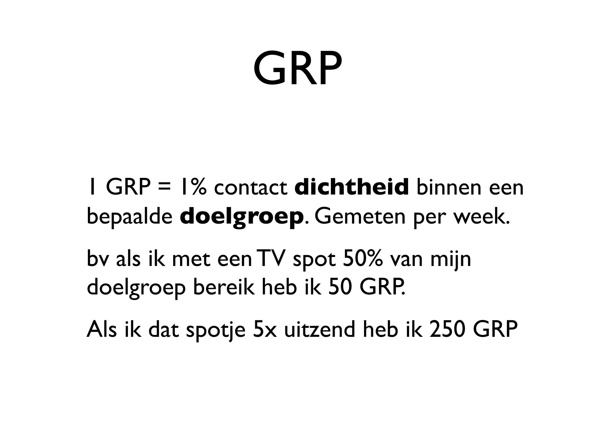 GRP

1 GRP = 1% contact dichtheid binnen een
bepaalde doelgroep. Gemeten per week.
bv als ik met een TV spot 50% van mijn
doelgroep bereik heb ik 50 GRP.
Als ik dat spotje 5x uitzend heb ik 250 GRP
 