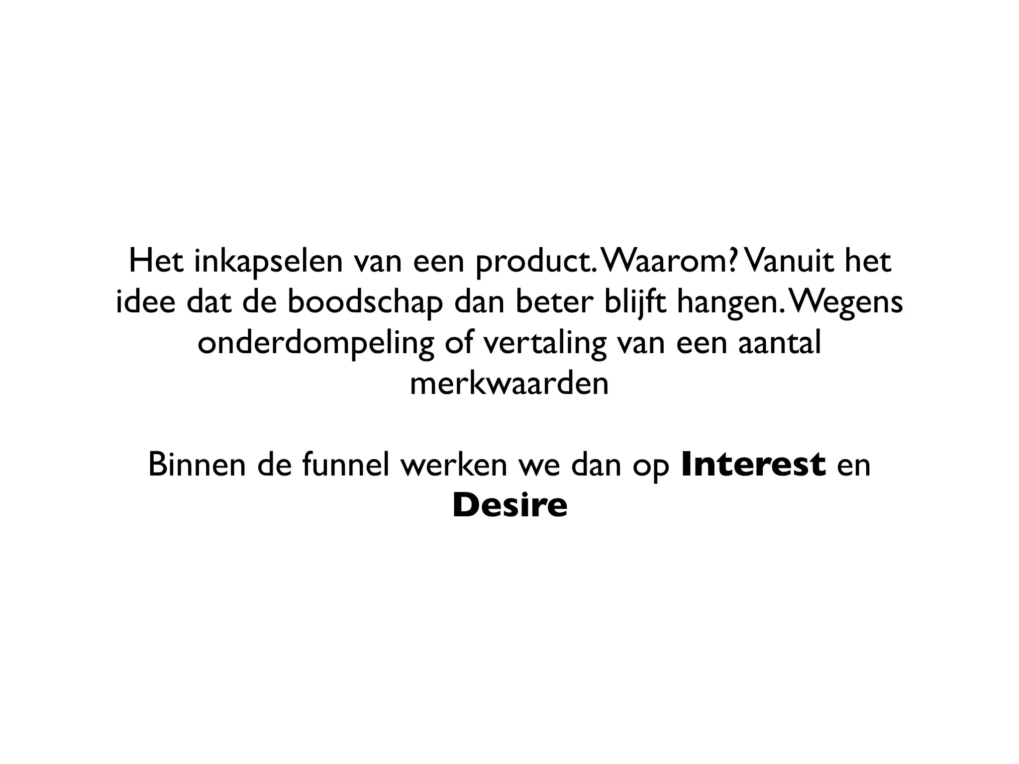Het inkapselen van een product. Waarom? Vanuit het
idee dat de boodschap dan beter blijft hangen. Wegens
      onderdompeling of vertaling van een aantal
                    merkwaarden

  Binnen de funnel werken we dan op Interest en
                      Desire
 